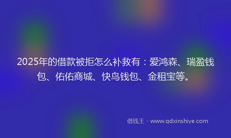 2025年的借款被拒怎么补救有：爱鸿森、瑞盈钱包、佑佑商城、快鸟钱包、金租宝等。
