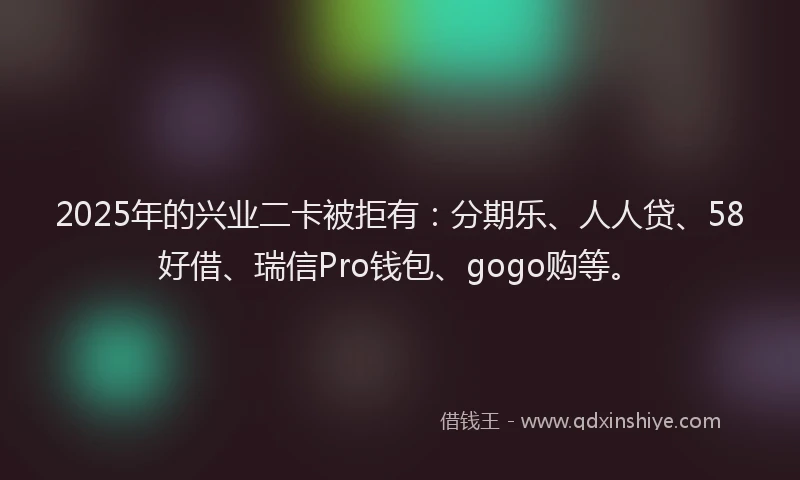 2025年的兴业二卡被拒有：分期乐、人人贷、58好借、瑞信Pro钱包、gogo购等。