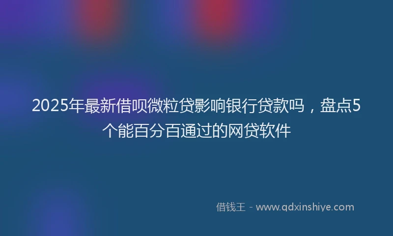 2025年最新借呗微粒贷影响银行贷款吗，盘点5个能百分百通过的网贷软件