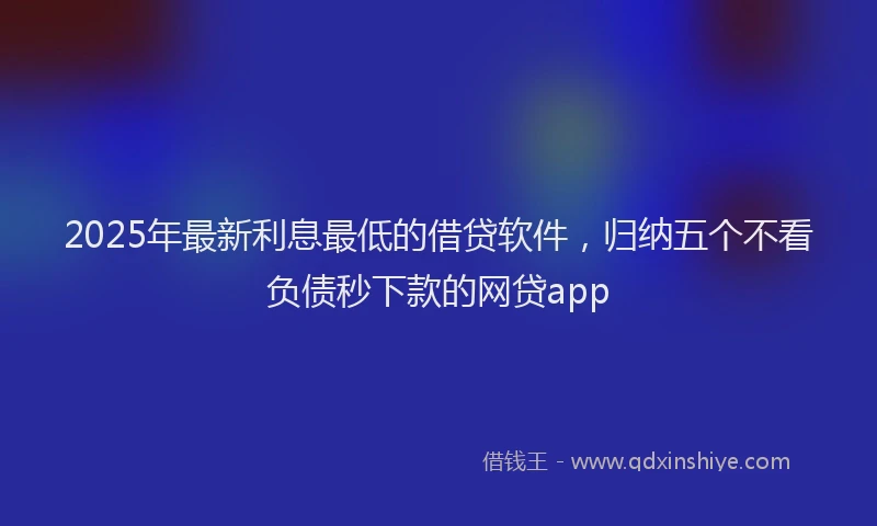 2025年最新利息最低的借贷软件，归纳五个不看负债秒下款的网贷app