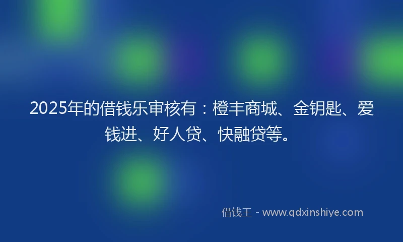 2025年的借钱乐审核有：橙丰商城、金钥匙、爱钱进、好人贷、快融贷等。