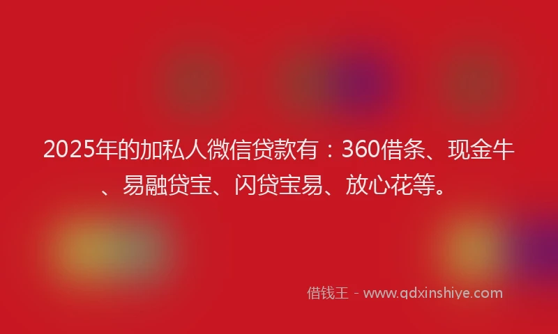 2025年的加私人微信贷款有：360借条、现金牛、易融贷宝、闪贷宝易、放心花等。