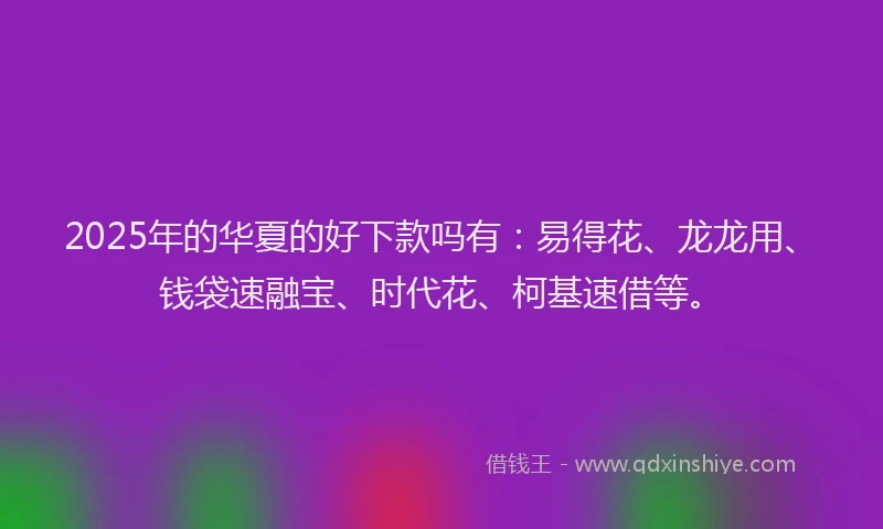 2025年的华夏的好下款吗有：易得花、龙龙用、钱袋速融宝、时代花、柯基速借等。