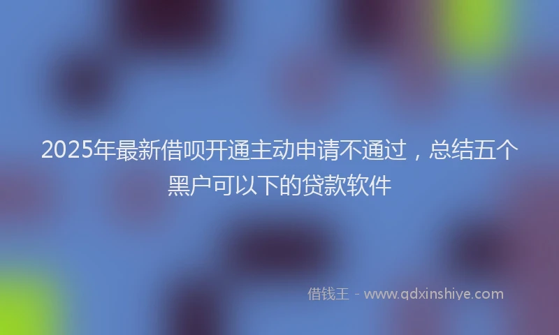 2025年最新借呗开通主动申请不通过，总结五个黑户可以下的贷款软件
