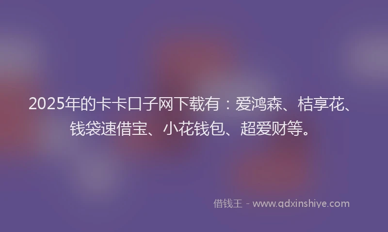 2025年的卡卡口子网下载有：爱鸿森、桔享花、钱袋速借宝、小花钱包、超爱财等。