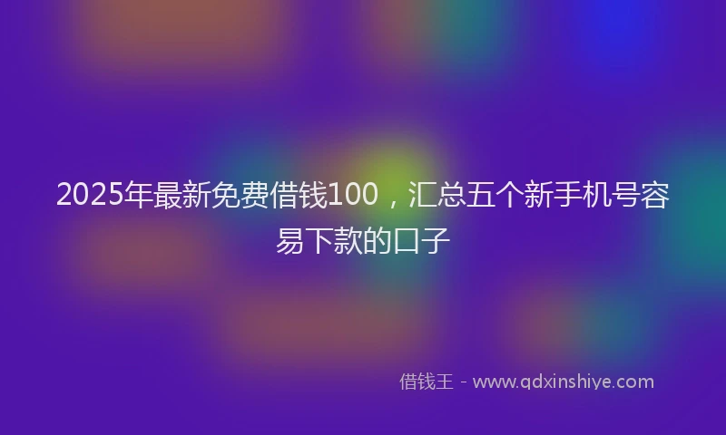 2025年最新免费借钱100，汇总五个新手机号容易下款的口子