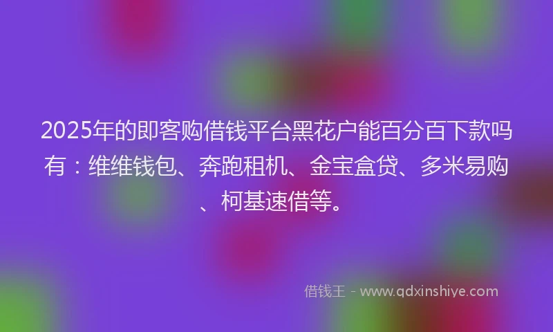 2025年的即客购借钱平台黑花户能百分百下款吗有：维维钱包、奔跑租机、金宝盒贷、多米易购、柯基速借等。
