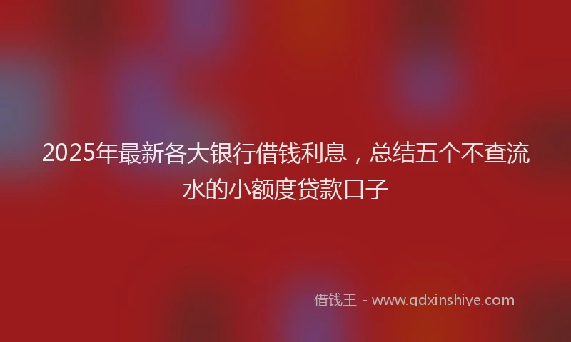 2025年最新各大银行借钱利息，总结五个不查流水的小额度贷款口子