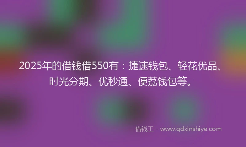 2025年的借钱借550有：捷速钱包、轻花优品、时光分期、优秒通、便荔钱包等。