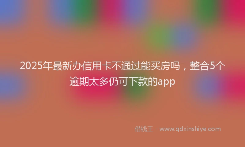 2025年最新办信用卡不通过能买房吗，整合5个逾期太多仍可下款的app