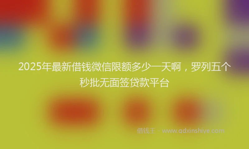 2025年最新借钱微信限额多少一天啊，罗列五个秒批无面签贷款平台