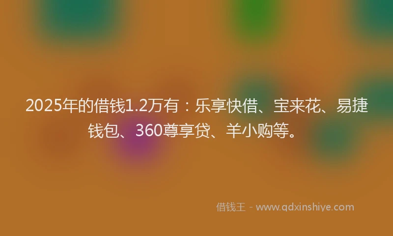 2025年的借钱1.2万有：乐享快借、宝来花、易捷钱包、360尊享贷、羊小购等。