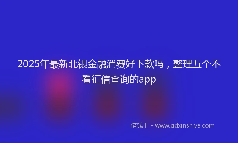 2025年最新北银金融消费好下款吗，整理五个不看征信查询的app