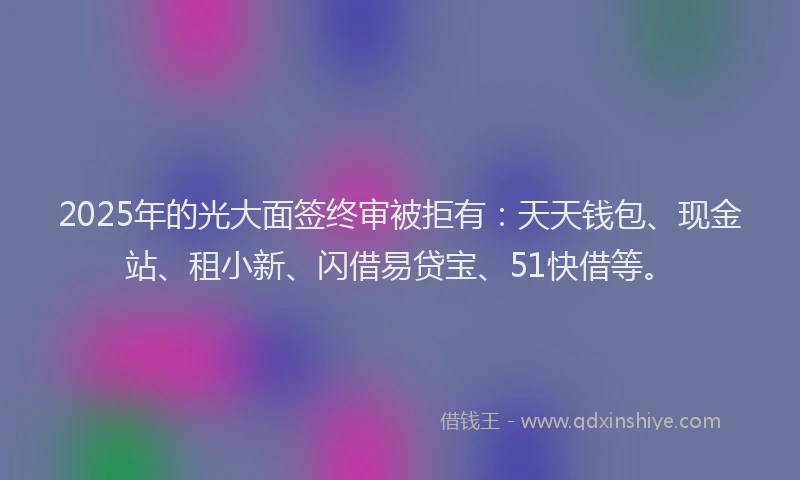 2025年的光大面签终审被拒有：天天钱包、现金站、租小新、闪借易贷宝、51快借等。