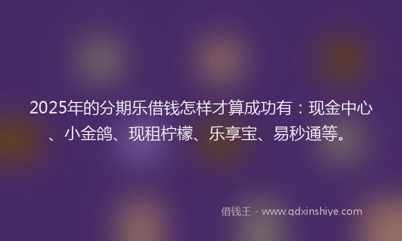 2025年的分期乐借钱怎样才算成功有：现金中心、小金鸽、现租柠檬、乐享宝、易秒通等。