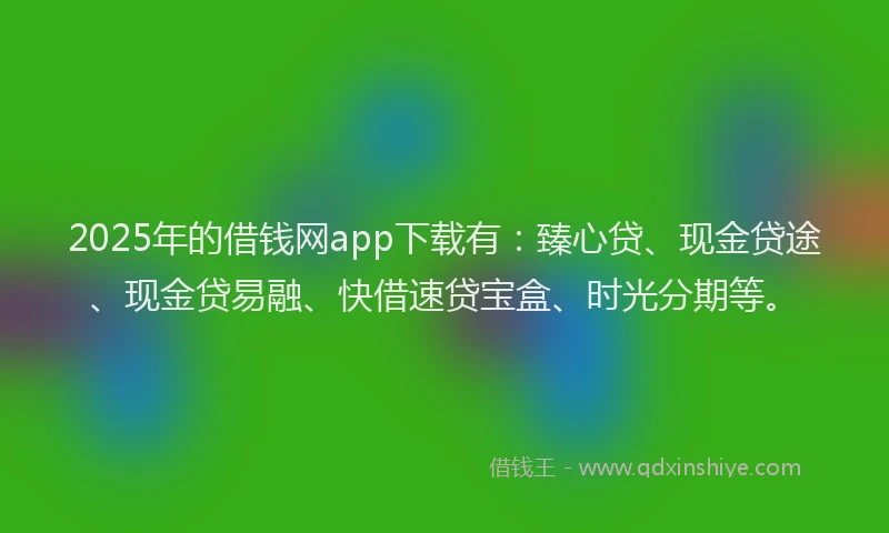 2025年的借钱网app下载有：臻心贷、现金贷途、现金贷易融、快借速贷宝盒、时光分期等。