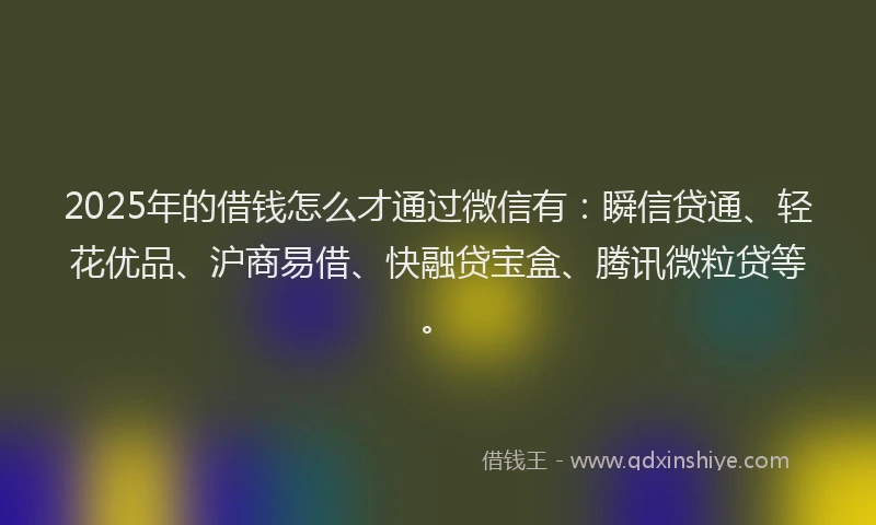 2025年的借钱怎么才通过微信有：瞬信贷通、轻花优品、沪商易借、快融贷宝盒、腾讯微粒贷等。