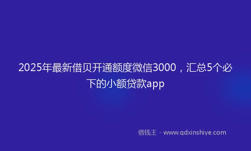 2025年最新借贝开通额度微信3000，汇总5个必下的小额贷款app