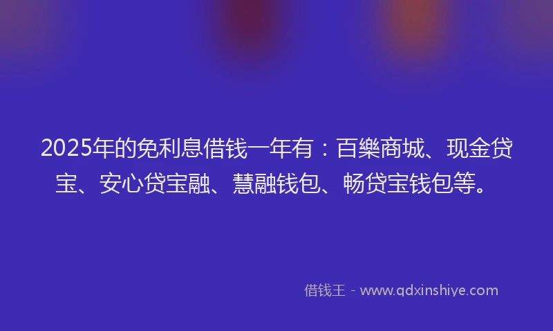 2025年的免利息借钱一年有：百樂商城、现金贷宝、安心贷宝融、慧融钱包、畅贷宝钱包等。