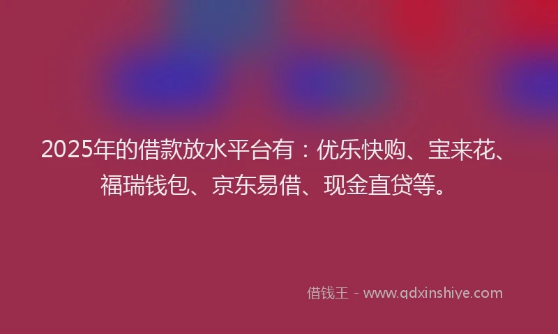 2025年的借款放水平台有：优乐快购、宝来花、福瑞钱包、京东易借、现金直贷等。