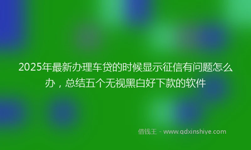 2025年最新办理车贷的时候显示征信有问题怎么办，总结五个无视黑白好下款的软件