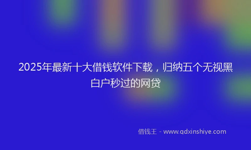 2025年最新十大借钱软件下载，归纳五个无视黑白户秒过的网贷