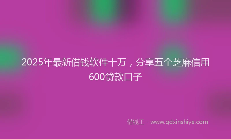 2025年最新借钱软件十万，分享五个芝麻信用600贷款口子