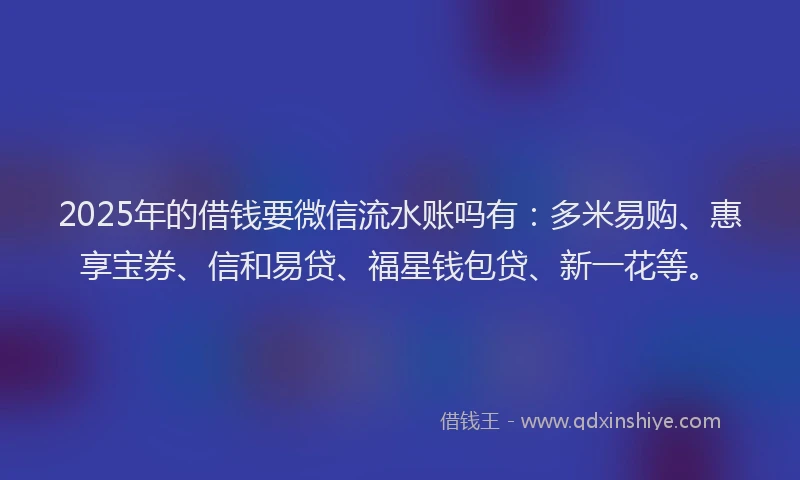 2025年的借钱要微信流水账吗有：多米易购、惠享宝券、信和易贷、福星钱包贷、新一花等。