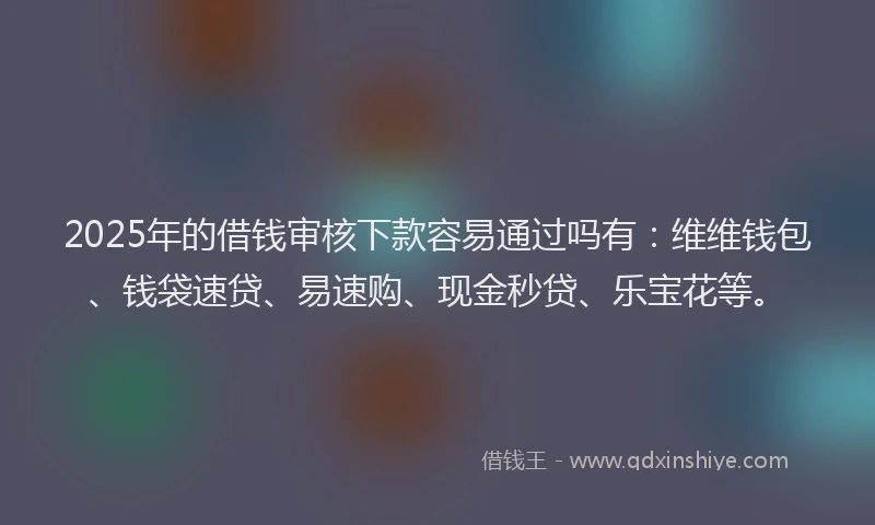2025年的借钱审核下款容易通过吗有：维维钱包、钱袋速贷、易速购、现金秒贷、乐宝花等。