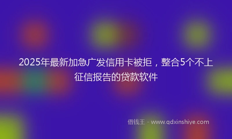 2025年最新加急广发信用卡被拒，整合5个不上征信报告的贷款软件