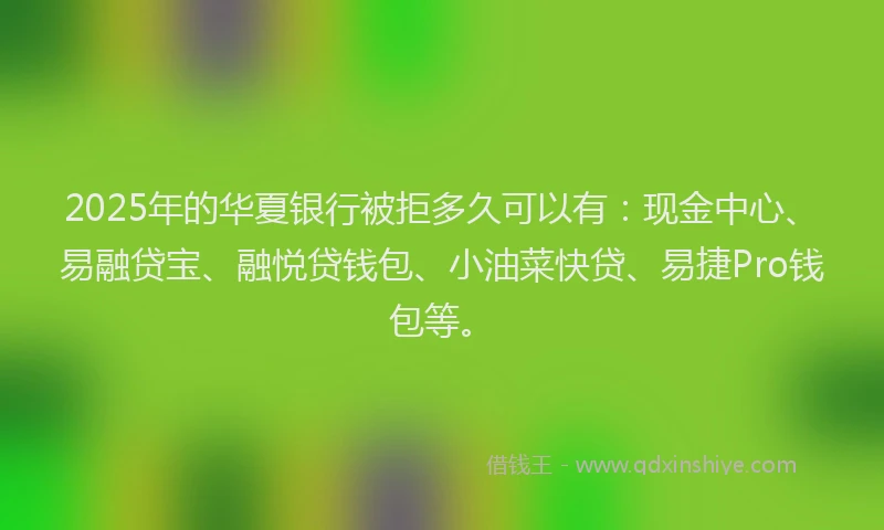 2025年的华夏银行被拒多久可以有：现金中心、易融贷宝、融悦贷钱包、小油菜快贷、易捷Pro钱包等。