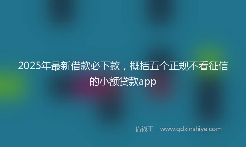 2025年最新借款必下款，概括五个正规不看征信的小额贷款app