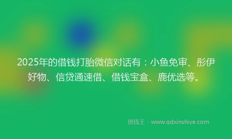 2025年的借钱打胎微信对话有：小鱼免审、彤伊好物、信贷通速借、借钱宝盒、鹿优选等。