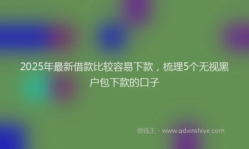 2025年最新借款比较容易下款，梳理5个无视黑户包下款的口子