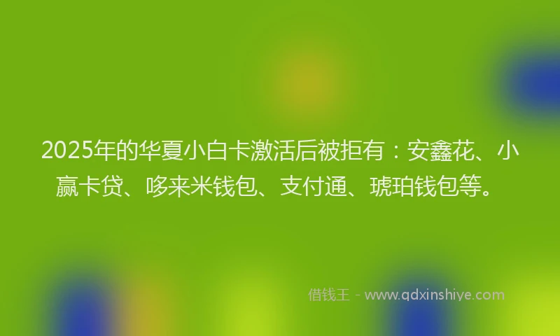 2025年的华夏小白卡激活后被拒有：安鑫花、小赢卡贷、哆来米钱包、支付通、琥珀钱包等。