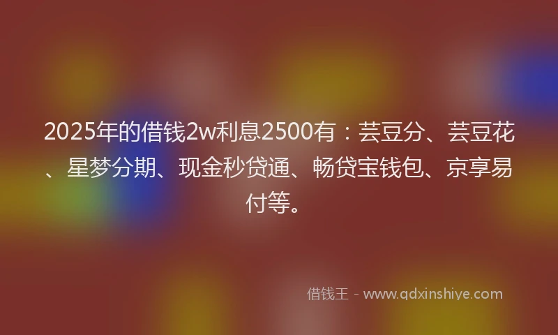 2025年的借钱2w利息2500有：芸豆分、芸豆花、星梦分期、现金秒贷通、畅贷宝钱包、京享易付等。