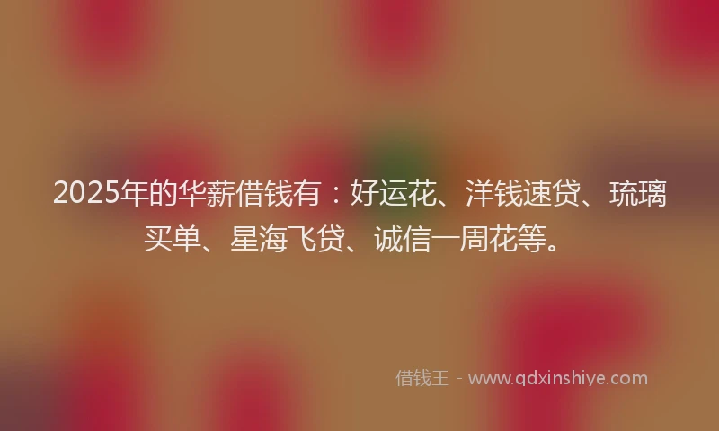 2025年的华薪借钱有：好运花、洋钱速贷、琉璃买单、星海飞贷、诚信一周花等。