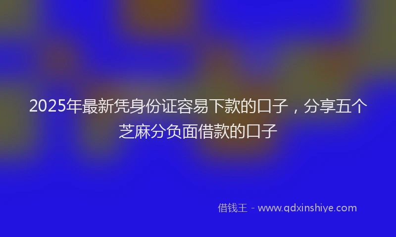2025年最新凭身份证容易下款的口子，分享五个芝麻分负面借款的口子