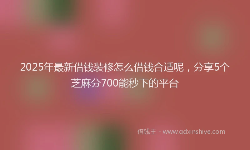 2025年最新借钱装修怎么借钱合适呢，分享5个芝麻分700能秒下的平台