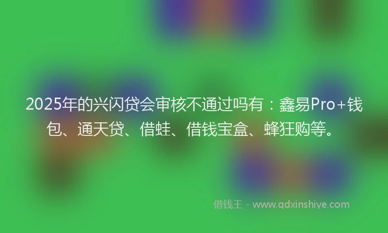2025年的兴闪贷会审核不通过吗有：鑫易Pro+钱包、通天贷、借蛙、借钱宝盒、蜂狂购等。
