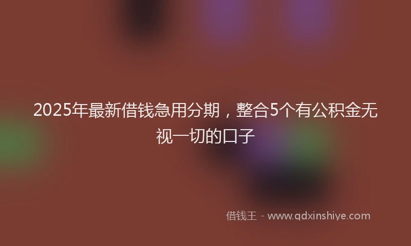 2025年最新借钱急用分期，整合5个有公积金无视一切的口子