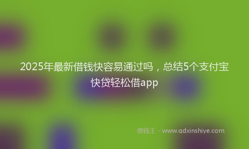 2025年最新借钱快容易通过吗，总结5个支付宝快贷轻松借app
