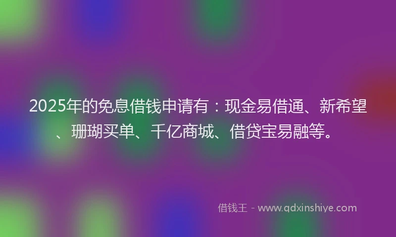 2025年的免息借钱申请有：现金易借通、新希望、珊瑚买单、千亿商城、借贷宝易融等。