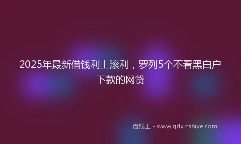 2025年最新借钱利上滚利，罗列5个不看黑白户下款的网贷