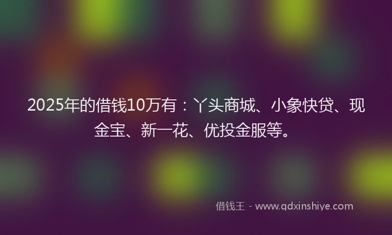 2025年的借钱10万有：丫头商城、小象快贷、现金宝、新一花、优投金服等。