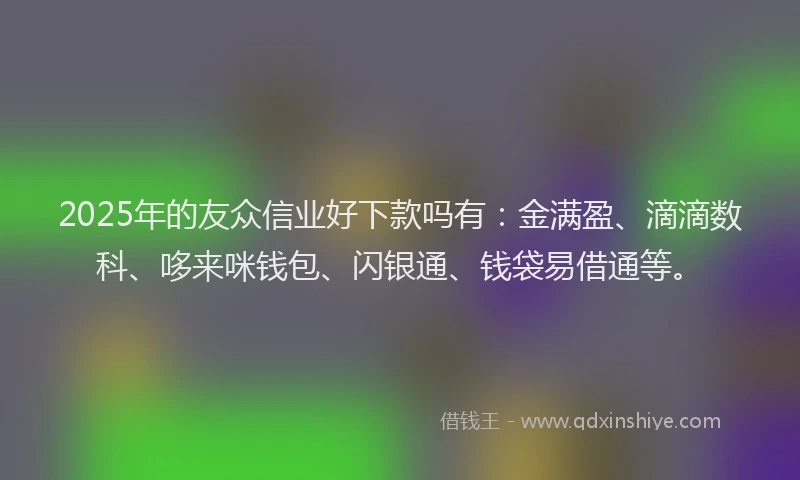 2025年的友众信业好下款吗有：金满盈、滴滴数科、哆来咪钱包、闪银通、钱袋易借通等。