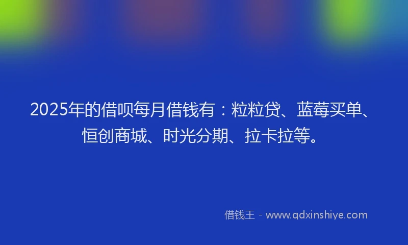 2025年的借呗每月借钱有：粒粒贷、蓝莓买单、恒创商城、时光分期、拉卡拉等。