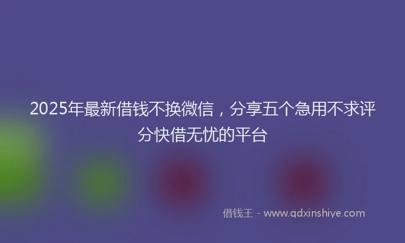 2025年最新借钱不换微信，分享五个急用不求评分快借无忧的平台