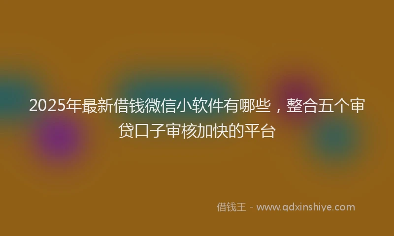 2025年最新借钱微信小软件有哪些，整合五个审贷口子审核加快的平台