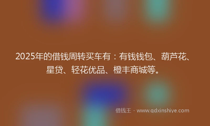 2025年的借钱周转买车有：有钱钱包、葫芦花、星贷、轻花优品、橙丰商城等。